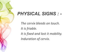 PHYSICAL SIGNS : -
The cervix bleeds on touch.
It is friable.
It is fixed and lost it mobility.
Induration of cervix.
 