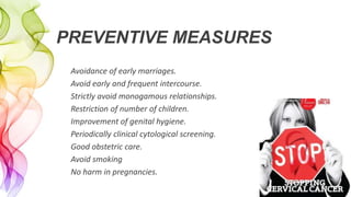 PREVENTIVE MEASURES
Avoidance of early marriages.
Avoid early and frequent intercourse.
Strictly avoid monogamous relationships.
Restriction of number of children.
Improvement of genital hygiene.
Periodically clinical cytological screening.
Good obstetric care.
Avoid smoking
No harm in pregnancies.
 