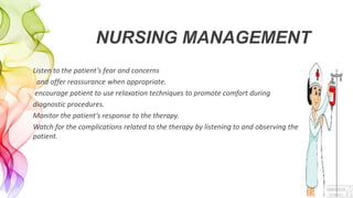NURSING MANAGEMENT
Listen to the patient’s fear and concerns
and offer reassurance when appropriate.
encourage patient to use relaxation techniques to promote comfort during
diagnostic procedures.
Monitor the patient’s response to the therapy.
Watch for the complications related to the therapy by listening to and observing the
patient.
 