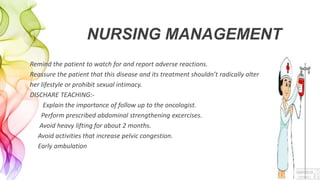 NURSING MANAGEMENT
Remind the patient to watch for and report adverse reactions.
Reassure the patient that this disease and its treatment shouldn’t radically alter
her lifestyle or prohibit sexual intimacy.
DISCHARE TEACHING:-
Explain the importance of follow up to the oncologist.
Perform prescribed abdominal strengthening excercises.
Avoid heavy lifting for about 2 months.
Avoid activities that increase pelvic congestion.
Early ambulation
 