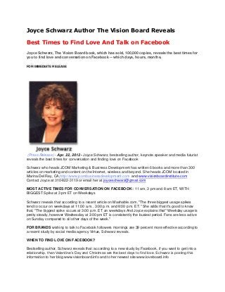 Joyce Schwarz Author The Vision Board Reveals
Best Times to Find Love And Talk on Facebook
Joyce Schwarz, The Vision Board book, which has sold, 100,000 copies, reveals the best times for
you to find love and conversation on Facebook -- which days, hours, months.
FOR IMMEDIATE RELEASE
(Press Release) - Apr. 22, 2012 - Joyce Schwarz, bestselling author, keynote speaker and media futurist
reveals the best times for conversation and finding love on Facebook
Schwarz who heads JCOM Marketing & Business Development has written 6 books and more than 300
articles on marketing and content on the Internet, wireless and beyond. She heads JCOM located in
Marina Del Rey, CA,http://www.jcombusinessdevelopment.com and www.visionboardinstitute.com
Contact Joyce at 310-822-3119 or email her at joyceschwarz@gmail.com
MOST ACTIVE TIMES FOR CONVERSATION ON FACEBOOK:: 11 am, 3 pm and 8 am ET, WITH
BIGGEST Spike at 3 pm ET on Weekdays
Schwarz reveals that according to a recent article on Mashable.com, "The three biggest usage spikes
tend to occur on weekdays at 11:00 a.m., 3:00 p.m. and 8:00 p.m. ET." She adds that it's good to know
that, "The biggest spike occurs at 3:00 p.m. ET on weekdays And Joyce explains that" Weekday usage is
pretty steady, however Wednesday at 3:00 pm ET is consistently the busiest period. Fans are less active
on Sunday compared to all other days of the week."
FOR BRANDS wishing to talk to Facebook followers mornings are 39 percent more effective according to
a recent study by social media agency Virtue, Schwarz reveals.
WHEN TO FIND LOVE ON FACEBOOK?
Bestselling author, Schwarz reveals that: according to a new study by Facebook, if you want to get into a
relationship, then Valentine‟s Day and Christmas are the best days to find love. Schwarz is posting this
information to her blog www.visionboard.info and to her newest site www.loveboard.info
 