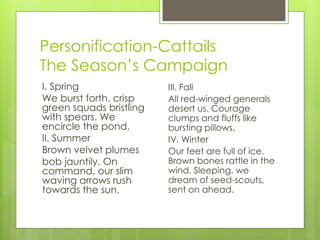 Personification-Cattails
The Season’s Campaign
I. Spring                III. Fall
We burst forth, crisp    All red-winged generals
green squads bristling   desert us. Courage
with spears. We          clumps and fluffs like
encircle the pond.       bursting pillows.
II. Summer               IV. Winter
Brown velvet plumes      Our feet are full of ice.
bob jauntily. On         Brown bones rattle in the
command, our slim        wind. Sleeping, we
waving arrows rush       dream of seed-scouts,
towards the sun.         sent on ahead.
 