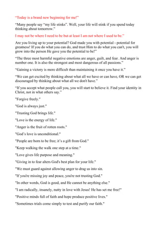 “Today is a brand new beginning for me!”
“Many people say “my life stinks”. Well, your life will stink if you spend today
thinking about tomorrow.”
I may not be where I need to be but at least I am not where I used to be.”
Are you living up to your potential? God made you with potential - potential for
greatness! If you do what you can do, and trust Him to do what you can't, you will
grow into the person He gave you the potential to be!”
“The three most harmful negative emotions are anger, guilt, and fear. And anger is
number one. It is also the strongest and most dangerous of all passions.”
“Gaining a victory is more difficult than maintaining it once you have it.”
“We can get excited by thinking about what all we have or can have, OR we can get
discouraged by thinking about what all we don't have.”
“If you accept what people call you, you will start to believe it. Find your identity in
Christ, not in what others say.”
"Forgive freely."
"God is always just."
"Trusting God brings life."
"Love is the energy of life."
"Anger is the fruit of rotten roots."
"God’s love is unconditional."
"People are born to be free; it’s a gift from God."
"Keep walking the walk one step at a time."
"Love gives life purpose and meaning."
"Giving in to fear alters God's best plan for your life."
"We must guard against allowing anger to drag us into sin.
"If you're missing joy and peace, you're not trusting God."
"In other words, God is good, and He cannot be anything else."
"I am radically, insanely, nutty in love with Jesus! He has set me free!"
"Positive minds full of faith and hope produce positive lives."
"Sometimes trials come simply to test and purify our faith."

 