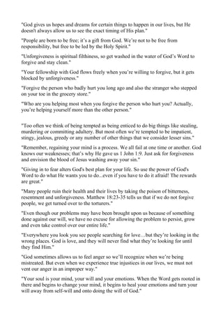 "God gives us hopes and dreams for certain things to happen in our lives, but He
doesn't always allow us to see the exact timing of His plan."
"People are born to be free; it’s a gift from God. We’re not to be free from
responsibility, but free to be led by the Holy Spirit."
"Unforgiveness is spiritual filthiness, so get washed in the water of God’s Word to
forgive and stay clean."
"Your fellowship with God flows freely when you’re willing to forgive, but it gets
blocked by unforgiveness."
"Forgive the person who badly hurt you long ago and also the stranger who stepped
on your toe in the grocery store."
"Who are you helping most when you forgive the person who hurt you? Actually,
you’re helping yourself more than the other person."
"Too often we think of being tempted as being enticed to do big things like stealing,
murdering or committing adultery. But most often we’re tempted to be impatient,
stingy, jealous, greedy or any number of other things that we consider lesser sins."
"Remember, regaining your mind is a process. We all fail at one time or another. God
knows our weaknesses; that’s why He gave us 1 John 1:9. Just ask for forgiveness
and envision the blood of Jesus washing away your sin."
"Giving in to fear alters God's best plan for your life. So use the power of God's
Word to do what He wants you to do...even if you have to do it afraid! The rewards
are great."
"Many people ruin their health and their lives by taking the poison of bitterness,
resentment and unforgiveness. Matthew 18:23-35 tells us that if we do not forgive
people, we get turned over to the torturers."
"Even though our problems may have been brought upon us because of something
done against our will, we have no excuse for allowing the problem to persist, grow
and even take control over our entire life."
"Everywhere you look you see people searching for love…but they’re looking in the
wrong places. God is love, and they will never find what they’re looking for until
they find Him."
"God sometimes allows us to feel anger so we’ll recognize when we’re being
mistreated. But even when we experience true injustices in our lives, we must not
vent our anger in an improper way."
"Your soul is your mind, your will and your emotions. When the Word gets rooted in
there and begins to change your mind, it begins to heal your emotions and turn your
will away from self-will and onto doing the will of God."

 