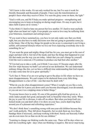 "All I know is this works. It's not only worked for me, but I've seen it work for
literally thousands and thousands of people. I have seen the transformation on
people's faces when they receive Christ. I've seen the glory come on them, the light."
"God is with you, and He’ll help you make spiritual progress—strengthening and
encouraging you to keep on keeping on during rough times. It's easy to quit, but it
takes faith to press on to victory."
"I also think it’s hard to hate one person but love another. It’s hard to treat anybody
right when our heart isn’t right. Even people you want to love may be suffering from
your bitterness, resentment and unforgiveness."
"If you want to have sustained joy, you have to not only make sure that you think
right, but you also have to make decisions now that are going to guarantee some joy
in the future. One of the key things for people as far as joy is concerned is not living a
selfish, self-centered lifestyle where we live our lives expecting everybody else to do
something for us."
"If you want the great and mighty things God has for you, you must get to the root of
anger and deal with it. Get rid of the masks and face the things that happened in your
life that made you the way you are today. Admit that you can't change by yourself.
Until the root is removed, it’ll continue to produce one bad fruit after another."
"If I invited you to take a walk, you’d think I was crazy if I became angry after the
first few steps because we hadn’t yet arrived at our destination. We can understand
ordinary things like this, yet we have a difficult time understanding that God expects
it to take some time for us to grow spiritually."
"Let's face it: None of us are ever going to get to the place in life where we have no
more disappointments. We can't expect to be sheltered from every little thing.
Disappointment is a fact of life—one that must be dealt with."
"What do you do when disappointment comes? When it weighs on you like a rock,
you can either let it press you down until you become discouraged, even devastated,
or you can use it as a stepping-stone to better things."
"Everyone knows how to smile. It's one of the greatest gifts God has given us. A
smile makes people feel good, and people look so beautiful when they smile. When
the joy in your life is obvious, it rubs off on others. But when you keep God's joy
locked inside you and don't allow it to show on your face, you're depriving those
around you of a pleasant and refreshing experience."
"We don’t think there’s something wrong with one-year-old children because they
can’t walk perfectly. They fall down frequently, but we pick them up, love them,
bandage them if necessary, and keep working with them. Surely our heavenly Father
can do even more for us than we do for our children."
"Learning to change our thinking works the same way. There will be days when we
don't do everything right—days when our thinking is negative. But never stop trying.

 