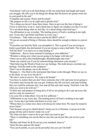 “God doesn’t tell you to do hard things so He can stand back and laugh and watch
you struggle. He tells you to do things the things that He knows are gonna work out
to your good in the end.”
“Complain and remain. Praise and be raised.”
“My purpose in life is to do right and to glorify God.”
“Try a thing you haven’t done three times. Once to get over the fear of doing it.
Twice to learn how to do it. And a third time to figure out whether you like it or not.”
“It is not about doing what we feel like. It is about doing what God says.”
“An affirmation to say everyday: The healing power of God is working in me right
now. Every day I get better and better in every way.”
“Excellence – Take what you have and do the BEST with it.”
“If you are accused of being a Christian, there should be enough evidence to convict
you.”
“Everytime you feed the flesh, you strengthen it. This is good if you are trying to
build a good habit, but detrimental if you are trying to stop a bad habit. The way to
“kill the flesh” is to starve it; to stop feeding it.”
“Addictions – Run to Jesus instead of running to your addiction.”
“Wisdom is doing now what you are going to be happy with later on”
“There are no drive-thru breakthroughs. Breakthroughs take time.”
“Satan can control you if you let outward things determine your security.”
“Start believing the Word of God over our feelings. The truth always overrides our
feelings. Find the truth in the scriptures.”
“Don’t run to the phone, run to the throne.”
“Romans 6 – Our flesh is the instrument that Satan works through. When we say no
to the flesh, we say no to the devil.”
“We don’t want to survive. We want to be healed.”
“you have to realize that you don’t have someone else’s life and your never going to.
You better start loving the one you got. Embrace the life you have and stop wishing
that you could be someone else. Just stop all that and start saying “God here I am. Do
what you want to do with me”.”
“Is there any real purpose in being alive if all we are going to do is get up every day
and live only for ourselves?
Live your life to help others. Give & live selflessly.”
“Affirmation to say every day: The healing power of God is working in me right
now. Every day I get better and better in every way.”
“Where there is a rotten root, there will always be rotten fruit. We must be rooted in
Jesus Christ.”
“Just because you go to church doesn’t mean you’re a Christian. I can go sit in the
garage all day and it doesn’t make me a car”
“Do what you don’t want to do to get what you want to get.”
“There is something you can do that no one else can do just like you so love your
life!”
“Brother and Sister So & So are not your standard; Jesus is.”
“Seek His face and not His hand.”
“You can be pitiful, or you can be powerful, but you can’t be both”

 