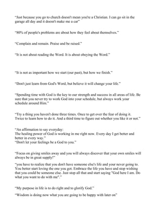 “Just because you go to church doesn't mean you're a Christian. I can go sit in the
garage all day and it doesn't make me a car”
“80% of people's problems are about how they feel about themselves.”
“Complain and remain. Praise and be raised.”
“It is not about reading the Word. It is about obeying the Word.”

“It is not as important how we start (our past), but how we finish.”
“Don't just learn from God's Word, but believe it will change your life.”
“Spending time with God is the key to our strength and success in all areas of life. Be
sure that you never try to work God into your schedule, but always work your
schedule around Him.”
“Try a thing you haven't done three times. Once to get over the fear of doing it.
Twice to learn how to do it. And a third time to figure out whether you like it or not.”
“An affirmation to say everyday:
The healing power of God is working in me right now. Every day I get better and
better in every way.”
“Don't let your feelings be a God to you.”
“Focus on giving smiles away and you will always discover that your own smiles will
always be in great supply!”
“you have to realize that you don't have someone else's life and your never going to.
You better start loving the one you got. Embrace the life you have and stop wishing
that you could be someone else. Just stop all that and start saying "God here I am. Do
what you want to do with me".”
“My purpose in life is to do right and to glorify God.”
“Wisdom is doing now what you are going to be happy with later on”

 
