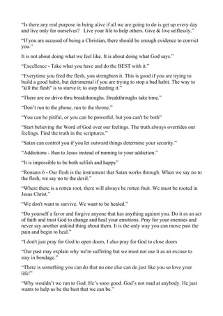 “Is there any real purpose in being alive if all we are going to do is get up every day
and live only for ourselves? Live your life to help others. Give & live selflessly.”
“If you are accused of being a Christian, there should be enough evidence to convict
you.”
It is not about doing what we feel like. It is about doing what God says.”
“Excellence - Take what you have and do the BEST with it.”
“Everytime you feed the flesh, you strenghten it. This is good if you are trying to
build a good habit, but detrimental if you are trying to stop a bad habit. The way to
"kill the flesh" is to starve it; to stop feeding it.”
“There are no drive-thru breakthroughs. Breakthroughs take time.”
“Don’t run to the phone, run to the throne.”
“You can be pitiful, or you can be powerful, but you can't be both”
“Start believing the Word of God over our feelings. The truth always overrides our
feelings. Find the truth in the scriptures.”
“Satan can control you if you let outward things determine your security.”
“Addictions - Run to Jesus instead of running to your addiction.”
“It is impossible to be both selfish and happy”
“Romans 6 - Our flesh is the instrument that Satan works through. When we say no to
the flesh, we say no to the devil.”
“Where there is a rotten root, there will always be rotten fruit. We must be rooted in
Jesus Christ.”
“We don't want to survive. We want to be healed.”
“Do yourself a favor and forgive anyone that has anything against you. Do it as an act
of faith and trust God to change and heal your emotions. Pray for your enemies and
never say another unkind thing about them. It is the only way you can move past the
pain and begin to heal.”
“I don't just pray for God to open doors, I also pray for God to close doors
“Our past may explain why we're suffering but we must not use it as an excuse to
stay in bondage.”
“There is something you can do that no one else can do just like you so love your
life!”
“Why wouldn’t we run to God. He’s sooo good. God’s not mad at anybody. He just
wants to help us be the best that we can be.”

 
