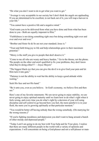 “Do what you don’t want to do to get what you want to get.”
“Average is very acceptable in our society but I don't think the angels are applauding.
If you are determined to be excellent, to not back out of it, you will reap a harvest in
your life.”
“You cannot have a positive life and a negative mind.”
“God wants you to be delivered from what you have done and from what has been
done to you - Both are equally imporant to Him.”
“Faithfulness is not doing something right once but doing something right over and
over and over and over.”
“Brother and Sister So & So are not your standard; Jesus is.”
“Trust and faith bring joy to life and help relationships grow to their maximum
potential.”
“Mercy is the stuff you give to people that don't deserve it.”
“Come to me all who are weary and heavy burden.." Go to the throne, not the phone.
The people on the other end aren't qualified to fix your problems, they don't know
what they're doing either!!! ~ -Joyce Meyers”
“The biggest black eye that you can give the devil is to give God your pain and let
Him turn it into gain.”
“Patience is not the ability to wait but the ability to keep a good attitude while
waiting.”
Seek His face and not His hand.”
“Be it unto you, even as you believe. In God's economy, we believe first and then
see.”
Here’s one of my favorite statements: We are never going to enjoy stability, we are
never going to enjoy spiritual maturity until we learn how to do what’s right when it
feels wrong, and every time you do what’s right by a decision of your will using
discipline and self control to go beyond how you feel, the more painful it is in your
flesh, the more you’re growing spiritually at that particular moment.”
“You would be better off having nobody than the wrong somebody. (On marrying for
the wrong reasons.)”
“If you're fighting moodiness and depression you don't want to hang around a bunch
of other moody and depressed people.”
“Today Lord I am going to do my best with Your help and for Your glory. I realize
that there are many different people in the world with a variety of opinions and
expectations. I will concentrate on being a God-pleaser and not a self-pleaser or man-

 