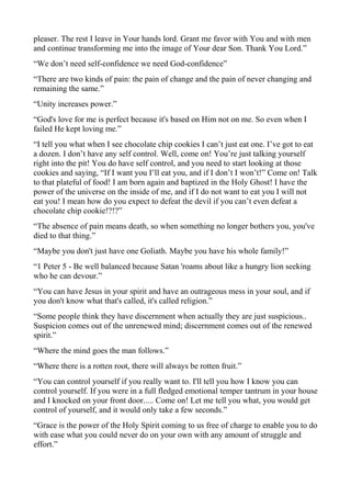pleaser. The rest I leave in Your hands lord. Grant me favor with You and with men
and continue transforming me into the image of Your dear Son. Thank You Lord.”
“We don’t need self-confidence we need God-confidence”
“There are two kinds of pain: the pain of change and the pain of never changing and
remaining the same.”
“Unity increases power.”
“God's love for me is perfect because it's based on Him not on me. So even when I
failed He kept loving me.”
“I tell you what when I see chocolate chip cookies I can’t just eat one. I’ve got to eat
a dozen. I don’t have any self control. Well, come on! You’re just talking yourself
right into the pit! You do have self control, and you need to start looking at those
cookies and saying, “If I want you I’ll eat you, and if I don’t I won’t!” Come on! Talk
to that plateful of food! I am born again and baptized in the Holy Ghost! I have the
power of the universe on the inside of me, and if I do not want to eat you I will not
eat you! I mean how do you expect to defeat the devil if you can’t even defeat a
chocolate chip cookie!?!?”
“The absence of pain means death, so when something no longer bothers you, you've
died to that thing.”
“Maybe you don't just have one Goliath. Maybe you have his whole family!”
“1 Peter 5 - Be well balanced because Satan 'roams about like a hungry lion seeking
who he can devour.”
“You can have Jesus in your spirit and have an outrageous mess in your soul, and if
you don't know what that's called, it's called religion.”
“Some people think they have discernment when actually they are just suspicious..
Suspicion comes out of the unrenewed mind; discernment comes out of the renewed
spirit.”
“Where the mind goes the man follows.”
“Where there is a rotten root, there will always be rotten fruit.”
“You can control yourself if you really want to. I'll tell you how I know you can
control yourself. If you were in a full fledged emotional temper tantrum in your house
and I knocked on your front door..... Come on! Let me tell you what, you would get
control of yourself, and it would only take a few seconds.”
“Grace is the power of the Holy Spirit coming to us free of charge to enable you to do
with ease what you could never do on your own with any amount of struggle and
effort.”

 