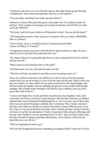 “God knows the mess we’re in when He calls us. His light shines greater through
“cracked pots” than it does through those who have it all together.”
“You can enjoy anything if you make up your mind to.”
Patience is a fruit of the spirit that grows only under trial. It is useless to pray for
patience. Well, actually I encourage you to pray for patience, but I'll tell you what
you'll get TRIALS!”
“Go home, and let all your relatives off the potter's wheel. You are not the potter!”
“The thing about secrets is they keep you in a prison. Once you share, WHOOSH,
there is a release.”
“God is Good...Jesus is Lord Be Good to Yourself and each Other
J-Jesus..O-Others..Y-Yourself”
“Compromise means to go just a little bit below what you know is right. It's just a
little bit, but it's the little foxes that spoil the vine.”
“No matter what you’re going through there's no pit so deep that God can’t reach in
and get you out.”
“Don't reason in the mind just obey in the spirit.”
“All God wants us to do is do what he asks us to do.”
“The devil will give up when he sees that you are not going to give in.”
If you are a believer married to an unbeliever I want to tell you that the greatest
witness that you can be to them is to try to be the same all the time. Don't let the way
they act control you. Dave didn't let my actions control him. He stayed happy, and
that just made me madder, because unhappy people just want to make other people
unhappy, but it finally broke through to me that he's got a stability and a joy and a
peace that I did not have.”
“I never will forget this. I went and threw myself across my daughter’s bed, and I
cried and I cried and I cried and I cried, because I felt like that I had been so faithful
and that there was no financial breakthrough for us. You ever have one of those days
where you are tired of hearing everybody else’s testimony? But, I made a decision
that day, and I think we all have to come to this point in many different areas of our
life. And, as I lay across that bed and cried, when I finally got done crying I said this
out loud, it was like my declaration, “God, I am going to tithe and give offerings until
the day I die whether I ever see anything from it or not!” And, you know what, from
that day forward we began to prosper and increase. And, I believe with all of my
heart that was a test for me.”
“Were all important in God's eyes.”
“Do you feel disappointed because something you planned didn’t work out If so you

 