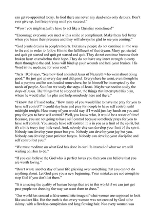 can get re-appointed today. In God there are never any dead-ends only detours. Don’t
ever give up. Just keep trying until you succeed.”
“Wow! you might actually have to act like a Christian sometimes!”
“Encourage everyone you meet with a smile or compliment. Make them feel better
when you leave their presence and they will always be glad to see you coming.”
“God plants dreams in people's hearts. But many people do not continue all the way
to the end in order to follow Him to the fulfillment of that dream. Many get started
and quit get started and quit get started and quit. They do not continue because their
broken heart overwhelms their hope. They do not have any inner strength to carry
them through to the end. Jesus will bind up your wounds and heal your bruises. His
Word is the medicine for your soul.”
“Acts 10:38 says, “See how God anointed Jesus of Nazareth who went about doing
good.” He just got up every day and did good. Everywhere he went, even though he
had a purpose and he was headed somewhere, he let himself be interrupted by the
needs of people. So often we study the steps of Jesus. Maybe we need to study the
stops of Jesus. The things that he stopped for, the things that interrupted his plan,
where he would alter his plan and help somebody here and there.”
“I know that if I said today, "How many of you would like to have me pray for you to
have self control?" I could stay here and pray for people to have self control until
midnight tonight. How many of you would stay if I would just lay hands on you and
pray for you to have self control? Well, you know what, it would be a waste of time!
Because, you are not going to have self control because somebody prays for you to
have self control. You aready have self control. It is in you as a fruit of the spirit, but
it's a little teeny tiny little seed. And, nobody else can develop your fruit of the spirit.
Nobody can develop your peace but you. Nobody can develop your joy but you.
Nobody can develop your patience butyou. Nobody can develop your discipline and
self control but you.”
“We must meditate on what God has done in our life instead of what we are still
waiting on Him to do.”
“If you can believe the God who is perfect loves you then you can believe that you
are worth loving.”
“Don’t waste another day of your life grieving over something that you cannot do
anything about. Let God give you a new beginning. Your mistakes are not enough to
stop God if you don’t let them.”
“It is amazing the quality of human beings that are in this world if we can just get
past people not dressing the way we want them to dress.”
“Our world has created a false unrealistic image of what women are supposed to look
like and act like. But the truth is that every woman was not created by God to be
skinny, with a flawless complexion and long flowing hair. Not every woman was

 