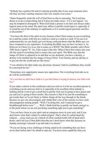 “Nobody has a perfect life and it's entirely possible that if you want someone else's
life they are busy wanting someone else's too–maybe even yours.”
“Satan frequently steals the will of God from us due to reasoning. The Lord may
direct us to do a certain thing, but if it does not make sense - if it is not logical - we
may be tempted to disregard it. What God leads a person to do does not always make
logical sense to his mind. His spirit may affirm it and His mind reject it, especially if
it would be out of the ordinary or unpleasant or if it would require personal sacrifice
or discomfort.”
“You have the fruit of the spirit in you, because when Christ comes in you everything
he is and has comes with him as a seed as a seed as a seed as a seed. If we can ever
understand this we can finally get over being confused about what the Bible says we
have compared to our experience. Everything the Bible says we have we have it. As
believers in Christ it is in us, but it comes as a SEED! The Bible actually calls Christ
THE Seed. Capital "S". So, I like to put it like this: When Christ first comes into your
life the seed of everything God is comes into your spirit. The Bible says that the
image of Christ is captured in us and that we are destined, you have a destiny, a
destiny to be molded into his image of Jesus Christ. Your destiny and my destiny is
to get out into the world and act like Jesus.”
“I was afraid to let other make any decisions, because I had no confidence they would
be concerned for me.”
“Sometimes new opportunity means new opposition. Not everything God asks us to
do will be comfortable.”
“It is not that we don't have faith it is just that Satan is trying to destroy our faith with
lies.”
If you make a choice in this conference and you stick to it to be an excellent person in
everything you do and you stick to it especially to be excellent when nobody is
looking and do it not to get a result but to glorify God you’re going to have peace and
joy and you’re going to have results. My concern is that if we just do something to
get results then we’re not likely to follow things all the way through to the finish,
because we get very discouraged, and I think that’s one of the reasons we have such
discouragement among people. “Well, I’m doing this, and I expected to get a
breakthrough before now.” ….. Well, I think God has to purify our hearts and get us
to the point where we are not just doing something right just to get something!”
“You can have Jesus in your spirit and an outrgeous mess in your soul, and if you
don't know what that's called it's called religion. That's what it's called dead dry
religion......Jesus said you are a bunch of white washed tombs full of dead men's
bones, and I tell you if that didn't describe me I don't know what did, because on
Sunday mornings I dressed it up and took it to church.”
“If you are facing a new challenge or being asked to do something that you have
never done before don’t be afraid to step out. You have more capability than you

 