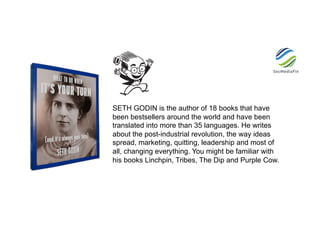 SETH GODIN is the author of 18 books that have
been bestsellers around the world and have been
translated into more than 35 languages. He writes
about the post-industrial revolution, the way ideas
spread, marketing, quitting, leadership and most of
all, changing everything. You might be familiar with
his books Linchpin, Tribes, The Dip and Purple Cow.
 