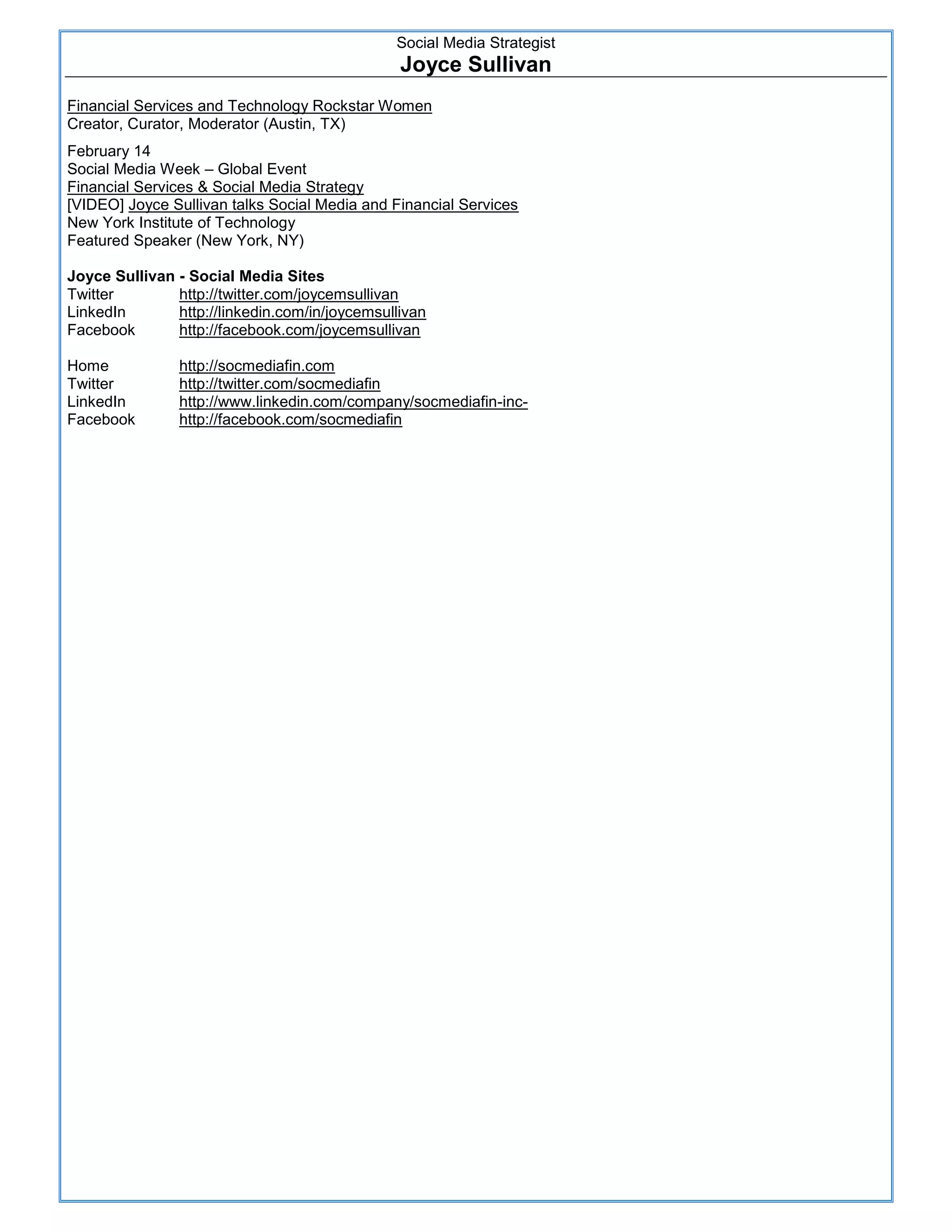 Social Media Strategist
                                                Joyce Sullivan
Financial Services and Technology Rockstar Women
Creator, Curator, Moderator (Austin, TX)
February 14
Social Media Week – Global Event
Financial Services & Social Media Strategy
[VIDEO] Joyce Sullivan talks Social Media and Financial Services
New York Institute of Technology
Featured Speaker (New York, NY)

Joyce Sullivan - Social Media Sites
Twitter        http://twitter.com/joycemsullivan
LinkedIn       http://linkedin.com/in/joycemsullivan
Facebook       http://facebook.com/joycemsullivan

Home            http://socmediafin.com
Twitter         http://twitter.com/socmediafin
LinkedIn        http://www.linkedin.com/company/socmediafin-inc-
Facebook        http://facebook.com/socmediafin




                                                                         4
 