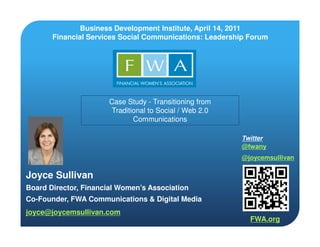 Business Development Institute, April 14, 2011
       Financial Services Social Communications: Leadership Forum




                       Case Study - Transitioning from
                        Traditional to Social / Web 2.0
                               Communications

                                                          Twitter
                                                          @fwany
                                                          @joycemsullivan

Joyce Sullivan
Board Director, Financial Women’s Association
Co-Founder, FWA Communications & Digital Media
joyce@joycemsullivan.com
                                                            FWA.org
 