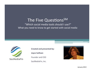 The	
  Five	
  Ques+onsSM	
  
        	
  “Which	
  social	
  media	
  tools	
  should	
  I	
  use?”	
  	
  
What	
  you	
  need	
  to	
  know	
  to	
  get	
  started	
  with	
  social	
  media	
  




                   Created	
  and	
  presented	
  by:	
  
                   Joyce	
  Sullivan	
  

                   Founder	
  and	
  CEO	
  
                   SocMediaFin,	
  Inc.	
  

                                                                                       January	
  2013	
  
 