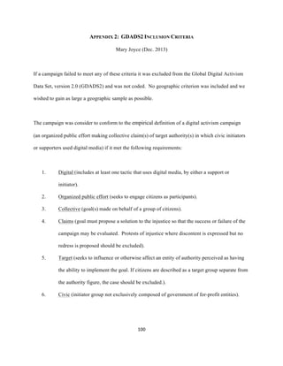  
	
  
100	
  
APPENDIX 2: GDADS2 INCLUSION CRITERIA
Mary Joyce (Dec. 2013)
If a campaign failed to meet any of these criteria it was excluded from the Global Digital Activism
Data Set, version 2.0 (GDADS2) and was not coded. No geographic criterion was included and we
wished to gain as large a geographic sample as possible.
The campaign was consider to conform to the empirical definition of a digital activism campaign
(an organized public effort making collective claim(s) of target authority(s) in which civic initiators
or supporters used digital media) if it met the following requirements:
1. Digital (includes at least one tactic that uses digital media, by either a support or
initiator).
2. Organized public effort (seeks to engage citizens as participants).
3. Collective (goal(s) made on behalf of a group of citizens).
4. Claims (goal must propose a solution to the injustice so that the success or failure of the
campaign may be evaluated. Protests of injustice where discontent is expressed but no
redress is proposed should be excluded).
5. Target (seeks to influence or otherwise affect an entity of authority perceived as having
the ability to implement the goal. If citizens are described as a target group separate from
the authority figure, the case should be excluded.).
6. Civic (initiator group not exclusively composed of government of for-profit entities).
 