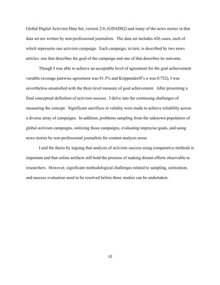  
	
  
12	
  
Global Digital Activism Data Set, version 2.0, (GDADS2) and many of the news stories in that
data set are written by non-professional journalists. The data set includes 426 cases, each of
which represents one activism campaign. Each campaign, in turn, is described by two news
articles: one that describes the goal of the campaign and one of that describes its outcome.
Though I was able to achieve an acceptable level of agreement for the goal achievement
variable (average pairwise agreement was 81.5% and Krippendorff’s α was 0.732), I was
nevertheless unsatisfied with the three-level measure of goal achievement. After presenting a
final conceptual definition of activism success. I delve into the continuing challenges of
measuring the concept. Significant sacrifices in validity were made to achieve reliability across
a diverse array of campaigns. In addition, problems sampling from the unknown population of
global activism campaigns, unitizing those campaigns, evaluating imprecise goals, and using
news stories by non-professional journalists for content analysis arose.
I end the thesis by arguing that analysis of activism success using comparative methods is
important and that online artifacts still hold the promise of making distant efforts observable to
researchers. However, significant methodological challenges related to sampling, unitization,
and success evaluation need to be resolved before these studies can be undertaken.
 