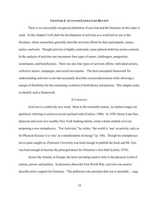  
	
  
13	
  
CHAPTER 2: ACTIVISM LITERATURE REVIEW
There is no universally recognized definition of activism and the literature on this topic is
scant. In this chapter I will chart the development of activism as a word and its use in the
literature, where researchers generally describe activism efforts by their participants, causes,
tactics, and tools. Though activism is highly contextual, some patterns hold true across contexts.
In the analysis of activism one encounters four types of actors: challengers, antagonists,
constituents, and beneficiaries. There are also four types of activism efforts: individual actions,
collective tactics, campaigns, and social movements. The best conceptual framework for
understanding activism is one that accurately describes current phenomena while allowing a
margin of flexibility for the continuing evolution of both theory and practice. This chapter seeks
to identify such a framework.
ETYMOLOGY
Activism is a relatively new word. Born in the twentieth century, its earliest usages are
apolitical, referring to action to reveal spiritual truth (Eucken, 1906). In 1920, Henry Lane Eno,
plutocrat and scion of a wealthy New York banking family, wrote a book entitled Activism
proposing a new metaphysics. “For Activism,” he writes, “the world is ‘one’ as activity, only as
for Physical Science it is ‘one’ as a manifestation of energy” (p. 146). Though his metaphysics
never quite caught on, Princeton University was kind enough to publish the book and Mr. Eno
was kind enough to become the principal donor for Princeton’s Eno Hall (Leitch, 1978).
Across the Atlantic in Europe, the term was being used to refer to the physical world of
nations, power, and politics. In discourse about the First World War, activism was used to
describe active support for Germany. “The publicists who proclaim that war is desirable… urge
 