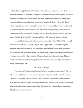  
	
  
15	
  
153). Students were particularly active in these mass actions, so activism was first studied as a
student phenomenon. Called upon by the media to explain the causes of mass protest, scholars in
the social sciences became “psychological newsmen” seeking to explain why a demographic
group seemingly so content had risen up in protest (Sampson & Korn, 1970, p. xii). These
scholars hypothesized that the seemingly constant student protests of that period were the result
of biographical factors unrelated to the issues the students were protesting, such as the social
class of their parents, the values of the family unit they were born into, or even their academic
major (Fendrich & Tarleau, 1973; Sampson & Korn, 1970; Westby & Braungart, 1966).
In one of the first international comparative studies of activism, Bakke (1966) observed
student protests in Mexico, Colombia, Japan, India, Egypt, and the USA and developed a
definition of student activism with five dimensions: participant age, organization type, tactic
type, leadership, and problematic nature. Yet Bakke is wary of developing a universal definition
of student activism. He believes that the differences in activism behavior between different
countries “could very well be more significant than the similarities,” making a “universally valid
theory” unfeasible (p. 164).
ACTIVISM IN CONTEXT
This wariness of a universal definition of activism turned out to be prescient. There is
still no universal definition of activism, only definitions of activism within particular contexts.
Like Bakke’s own term, “student activism,” these contextual activisms tend to be compound
terms where the word activism is modified by an adjective, to create terms such as environmental
activism, youth activism, and protest activism. Though the new compound term is sometimes
defined, the word activism is not.
 