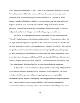  
	
  
18	
  
which is the mass demonstration” (p. 164). In one of the most detailed definitions of activism,
Verba, Nie, and Kim (1978) define activism in Western democracies as “a score above the
population mean” on a standardized political participation scale of “legal acts by private
citizens… aimed at influencing the selection of government personnel and/or the actions that
they take” (p. 53-54, p. 1). These acts are specified as voting, involvement in electoral
campaigns, communal and cooperative activity (such as campaign work outside of elections),
and particularized contact with a government official regarding a personal issue.
Yet this list of actions represents only one view of what activities constitute activism.
Yates (2014) asked squatters in Barcelona about their activism. “For me, activism and my life
are super-mixed-up,” replied one respondent. “I don’t know where one starts and the other ends,
but at the same time I try to not let activism take over my life totally” (pp. 10-11). When quizzed
for specifics, another resident cited squatting instead of living in paid housing, refusing to pay
for public transportation, and dumpster-diving for discarded food instead of purchasing food as
forms of activism. Baumgardner & Richards (2010) and Alexander (2006) also define activism
as acts of everyday defiance by cultural innovators. These definitions are quite different from
Verba and colleagues’ definition of activism as forms of prescribed civic engagement.
In their study of environmental activism, Seguin, Pelletier, and Hunsley (1998) asked 732
self-defined environmental activists in Britain what their activism consisted of. The authors
arrived at a list of six representative behaviors: participating in events organized by
environmental groups, donating to those groups, circulating petitions advocating environmental
policy change, voting for pro-environment candidates, participating in protests against
environmental conditions, and writing letters to the manufacturers of harmful products. These
 