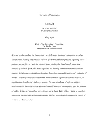  
	
  
2	
  
University of Washington
ABSTRACT
Activism Success:
A Concept Explication
Mary Joyce
Chair of the Supervisory Committee:
Dr. Randal Beam
Department of Communication
Activism is all around us, but its mechanics are little understood and explanations are often
idiosyncratic, focusing on particular activism efforts rather than empirically exploring broad
patterns. In an effort to create the theoretic underpinnings for broad-cased comparative
analysis of activism efforts, this thesis explicates the meaning and measurement of activism
success. Activism success is defined along two dimensions: goal achievement and realization of
benefit. This study operationalizes the first dimension in an exploratory content analysis, yet
significant methodological challenges remain. The new abundance of activism artifacts
available online, including citizen-generated and self-published news reports, hold the promise
of making distant activism efforts accessible to researchers. Yet problems related to sampling,
unitization, and outcome evaluation need to be resolved before large-N comparative studies of
activism can be undertaken.
 