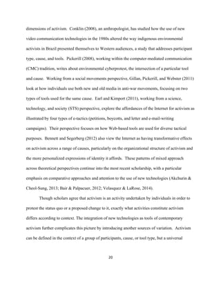  
	
  
20	
  
dimensions of activism. Conklin (2008), an anthropologist, has studied how the use of new
video communication technologies in the 1980s altered the way indigenous environmental
activists in Brazil presented themselves to Western audiences, a study that addresses participant
type, cause, and tools. Pickerill (2008), working within the computer-mediated communication
(CMC) tradition, writes about environmental cyberprotest, the intersection of a particular tool
and cause. Working from a social movements perspective, Gillan, Pickerill, and Webster (2011)
look at how individuals use both new and old media in anti-war movements, focusing on two
types of tools used for the same cause. Earl and Kimport (2011), working from a science,
technology, and society (STS) perspective, explore the affordances of the Internet for activism as
illustrated by four types of e-tactics (petitions, boycotts, and letter and e-mail-writing
campaigns). Their perspective focuses on how Web-based tools are used for diverse tactical
purposes. Bennett and Segerberg (2012) also view the Internet as having transformative effects
on activism across a range of causes, particularly on the organizational structure of activism and
the more personalized expressions of identity it affords. These patterns of mixed approach
across theoretical perspectives continue into the most recent scholarship, with a particular
emphasis on comparative approaches and attention to the use of new technologies (Akchurin &
Cheol-Sung, 2013; Bair & Palpacuer, 2012; Velasquez & LaRose, 2014).
Though scholars agree that activism is an activity undertaken by individuals in order to
protest the status quo or a proposed change to it, exactly what activities constitute activism
differs according to context. The integration of new technologies as tools of contemporary
activism further complicates this picture by introducing another sources of variation. Activism
can be defined in the context of a group of participants, cause, or tool type, but a universal
 