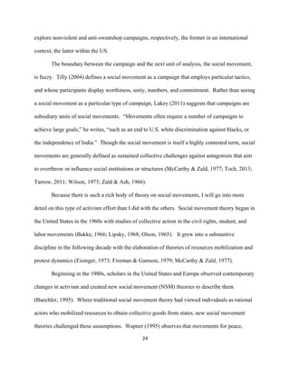  
	
  
24	
  
explore nonviolent and anti-sweatshop campaigns, respectively, the former in an international
context, the latter within the US.
The boundary between the campaign and the next unit of analysis, the social movement,
is fuzzy. Tilly (2004) defines a social movement as a campaign that employs particular tactics,
and whose participants display worthiness, unity, numbers, and commitment. Rather than seeing
a social movement as a particular type of campaign, Lakey (2011) suggests that campaigns are
subsidiary units of social movements. “Movements often require a number of campaigns to
achieve large goals,” he writes, “such as an end to U.S. white discrimination against blacks, or
the independence of India.” Though the social movement is itself a highly contested term, social
movements are generally defined as sustained collective challenges against antagonists that aim
to overthrow or influence social institutions or structures (McCarthy & Zald, 1977; Toch, 2013;
Tarrow, 2011; Wilson, 1973; Zald & Ash, 1966).
Because there is such a rich body of theory on social movements, I will go into more
detail on this type of activism effort than I did with the others. Social movement theory began in
the United States in the 1960s with studies of collective action in the civil rights, student, and
labor movements (Bakke, 1966; Lipsky, 1968; Olson, 1965). It grew into a substantive
discipline in the following decade with the elaboration of theories of resources mobilization and
protest dynamics (Eisinger, 1973; Fireman & Gamson, 1979; McCarthy & Zald, 1977).
Beginning in the 1980s, scholars in the United States and Europe observed contemporary
changes in activism and created new social movement (NSM) theories to describe them
(Buechler, 1995). Where traditional social movement theory had viewed individuals as rational
actors who mobilized resources to obtain collective goods from states, new social movement
theories challenged these assumptions. Wapner (1995) observes that movements for peace,
 