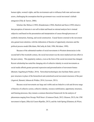  
	
  
25	
  
human rights, women's rights, and the environment seek to influence both state and non-state
actors, challenging the assumption that the government was a social movement’s default
antagonist (Tilly & Tarrow, 2006).
Scholars like Melucci (1985), Klandermans (1984), Benford and Snow (1992) observe
that perception of interests is not self-evident and based on rational analysis but is instead
subjective and based on the presentation and interpretation of causes through processes of
symbolic interaction, framing, and social construction. Causal factors external to the movement
also gained more attention, with the elaboration of theories of opportunity structures and the
political process model (McAdam, McCarthy & Zald, 1996; McAdam, 1999).
Because of the substantial number of social movements in Western democracies in the
second half of the twentieth century, the social movement was the most studied activism effort in
the past century. This popularity endures, even as the form of the social movement has changed.
Recent scholarship has noted the changing role of collective identity in social movements as
social media affords greater personal expression and personalization of movement frames
(Bennett, Segerberg & Walker, 2014). Networked technologies also facilitate flatter, peer-to-
peer structures in place of the hierarchical and centralized social movement structures of the past
(Agarwal, Bennett, Johnson & Walker, 2014; Lievrouw, 2011).
Because social movements are large and visible and are linked to a rich and diverse range
of theories of collective action, collective identity, resource mobilization, opportunity structures,
and framing processes, they remain a common theoretical framework for the analysis of
phenomena ranging from Occupy Wall Street (Costanza-Chock, 2012; Gleason, 2013), the 15M
movement in Spain, (Micó & Casero-Ripollés, 2013), and the Arab Spring (Eltantawy & Wiest,
 