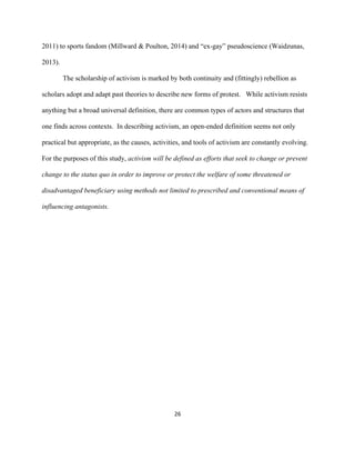  
	
  
26	
  
2011) to sports fandom (Millward & Poulton, 2014) and “ex-gay” pseudoscience (Waidzunas,
2013).
The scholarship of activism is marked by both continuity and (fittingly) rebellion as
scholars adopt and adapt past theories to describe new forms of protest. While activism resists
anything but a broad universal definition, there are common types of actors and structures that
one finds across contexts. In describing activism, an open-ended definition seems not only
practical but appropriate, as the causes, activities, and tools of activism are constantly evolving.
For the purposes of this study, activism will be defined as efforts that seek to change or prevent
change to the status quo in order to improve or protect the welfare of some threatened or
disadvantaged beneficiary using methods not limited to prescribed and conventional means of
influencing antagonists.
 