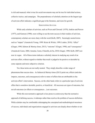  
	
  
28	
  
is rich and nuanced, what is true for social movements may not be true for individual actions,
collective tactics, and campaigns. The preponderance of scholarly attention on the largest type
of activism effort indicates a significant gap in the literature, and room for growth.
SIDESTEPPING SUCCESS
While early scholars of activism, such as Piven and Cloward (1979), Jenkins and Perrow
(1977), and Gamson (1990), were willing to use the term success in their studies of activism,
contemporary scholars are more chary with the word (Kolb, 2007). Seemingly neutral terms
such as “impact” (Amenta & Young, 1999: Kriesi & Wisler, 1999; Luders, 2010), “effect”
(Giugni, 1998, Salmon & Murray-Jones, 2013), “outcome” (Giugni, 1998), and “consequence”
(Amenta & Caren, 2004; Amenta, Caren, Chiarello, & Su, 2010; Giugni, 1998; Kolb, 2007) are
now in vogue. All of these terms indicate a scholarly interest in studying any result of an
activism effort, without regard to whether that result is judged to be positive or desirable by
some separate and more subjective criterion.
Yet, these terms are not really neutral. They simply describe a wider range of
phenomena than success does. As Salmon & Murray-Jones (2013) point out, effects (and also
impacts, outcomes, and consequences) refer to states of affairs that are attributable to the
activism effort’s intervention. Success, on the other hand, refers to a particular type of activism
effect that is somehow desirable, positive, or beneficial. All successes are types of outcomes, but
not all outcomes (or effects or consequences…) are successes.
While this non-normative approach is less prone to controversy than the normative
approach of defining success, it sidesteps rather than resolves the problem of success definition.
While scholars may be comfortable sidestepping the conceptual and methodological messiness
of success, individuals and organizations engaged in activism care deeply about whether or not
 