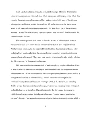  
	
  
32	
  
Goals are often not achieved exactly as intended, making it difficult to determine the
extent to which an outcome (the result of an effort) is consistent with the goal of that effort. For
example, if an environmental campaign publicly seeks to protect 1,000 acres of forest from a
mining project, and instead protects 800, this is not full goal achievement, but it also seems
wrong to call it a complete absence of achievement. Yet what if only 200 or 300 acres were
protected? What if the effort privately expected to protect only 500 acres? At what point is the
effort no longer a success?
Non-numeric goals are even harder to evaluate. What if an activism effort wishes a
particular individual to be named the first female member of an all-male corporate board?
Another woman is named, but she is deemed less militant than the preferred candidate. Is the
goal completely unachieved or does the naming of some woman (any woman) indicate some
measure of goal achievement? There are a great number of activism efforts for which a calculus
like this is necessary in the evaluation of success.
This uncertainty in outcomes as a result of social complexity is quite evident in activism,
as is the existence of some middle state of goal achievement between full achievement and no
achievement at all. “When we collected the data, we originally thought that we would analyze it
using partial outcomes (i.e. limited success),” writes Chenoweth, describing her 2011
comparative study of nonviolent activism campaigns (2011, p. 2). However, she ultimately
decided to use a dichotomous indicator of success, where success was achievement of the exact
goal and failure was anything less. She and her coauthor did this because it was easier to
establish complete success than limited or partial success. “Limited success is quite a fuzzy
category,” she notes “and we ran into too many subjective judgments about the point at which a
 
