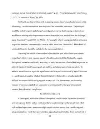  
	
  
33	
  
campaign moved from a failure to a limited success” (p. 2). “Goal achievement,” notes Simon
(1957), “is a matter of degree” (p. 177).
The fourth and final problem with evaluating success based on goal achievement is that
this strategy can distract attention from important, but unintended, outcomes. "[A]lthough it
would be foolish to ignore a challenger's stated goals, we argue that focusing on them alone
would mean missing other important occurrences that might have resulted from the challenge,"
argue Amenta & Young (1999, pp. 22-23). For example, what if a campaign fails in achieving
its goal but increases awareness of its cause or raises funds from constituents? These kinds of
unintended benefits should be included in the success calculation.
Evaluating the success of an activism effort based on goal achievement provides the
researcher with an ex ante criterion against which the outcome of the effort can be judged.
Though this method seems initially appealing, in reality an activism effort is likely to provide an
array of signals of intent because goals are multiple and change across time and actors. In
addition, even if one can argue that a goal enunciated at a particular time or by a particular actor
is a valid signal, evaluating whether the intent implicit in that goal was actually realized is
difficult because social life rarely proceeds as expected. For these reasons, an alternative
measure of success is needed, not necessarily as a replacement for the goal achievement
measure, but at least as a complement.
REALIZATION OF BENEFIT
In recent years, realization of benefit has gained currency as an alternative measure of
activism success. In this section I will describe how determining whether an activism effort
realizes benefit provides a more nuanced picture of activism success than considering goal
achievement alone. I will then review the two types of activism benefits, direct and indirect. I
 