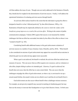  
	
  
34	
  
will then address the issue of costs. Though costs are rarely addressed in the literature of benefit,
they should also be weighed in the determination of activism success. Finally, I will address the
operational limitations of evaluating activism success through benefit.
An activism effort realizes benefit to the extent that the individual or group the effort is
designed to benefit is in fact “affected positively” by that effort (Gamson, 1990, p. 16).
Realization of benefit may be empirically defined as the extent to which the welfare of the
beneficiary group improves as a result of the activism effort. Writing in the context of public
communication campaigns, Valente (2001) agrees that success is not measured by whether
challengers feel that an effort has succeeded, but rather by the effect of the effort on those it was
“created to benefit” (p. 105).
Considering benefit adds additional nuance to the goal achievement evaluation of
activism success in a number of ways (Amenta, Caren, Chiarello, and Su, 2010). When benefit
is also considered an outcome of goal achievement may appear less successful and an outcome in
which the goal was not achieved may appear more successful.
When a goal is not achieved, but benefit is realized, the activism effort has realized some
measure of success. This can occur when an effort acquires new resources, such as volunteers or
elite allies, despite failing to achieve its intended goal. Likewise, if a goal is achieved, but
benefit does not occur, then the effort has to some extent failed. This can occur when the
challengers misjudge the effect of goal achievement, as when a city is convinced to set up a
sexual assault hotline, but assault victims are too afraid to use it and thus do not benefit from it.
Goal achievement can also occur without benefit when a challenger misuses resources.
For example, an anti-poverty nonprofit may succeed in reaching its fundraising goal, but may
then use the money to renovate their headquarters or to give their director a bonus. In both cases
 