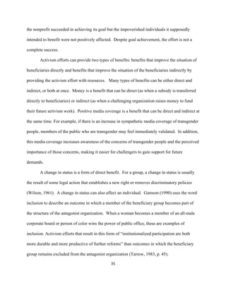  
	
  
35	
  
the nonprofit succeeded in achieving its goal but the impoverished individuals it supposedly
intended to benefit were not positively affected. Despite goal achievement, the effort is not a
complete success.
Activism efforts can provide two types of benefits: benefits that improve the situation of
beneficiaries directly and benefits that improve the situation of the beneficiaries indirectly by
providing the activism effort with resources. Many types of benefits can be either direct and
indirect, or both at once. Money is a benefit that can be direct (as when a subsidy is transferred
directly to beneficiaries) or indirect (as when a challenging organization raises money to fund
their future activism work). Positive media coverage is a benefit that can be direct and indirect at
the same time. For example, if there is an increase in sympathetic media coverage of transgender
people, members of the public who are transgender may feel immediately validated. In addition,
this media coverage increases awareness of the concerns of transgender people and the perceived
importance of those concerns, making it easier for challengers to gain support for future
demands.
A change in status is a form of direct benefit. For a group, a change in status is usually
the result of some legal action that establishes a new right or removes discriminatory policies
(Wilson, 1961). A change in status can also affect an individual. Gamson (1990) uses the word
inclusion to describe an outcome in which a member of the beneficiary group becomes part of
the structure of the antagonist organization. When a woman becomes a member of an all-male
corporate board or person of color wins the power of public office, these are examples of
inclusion. Activism efforts that result in this form of “institutionalized participation are both
more durable and more productive of further reforms” than outcomes in which the beneficiary
group remains excluded from the antagonist organization (Tarrow, 1983, p. 45).
 