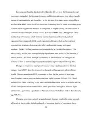  
	
  
36	
  
Resources can be either direct or indirect benefits. However, in the literature of social
movements, particularly the literature of resource mobilization, a resource is an indirect benefit
because it is an asset to the activism effort. In this literature, benefits are assets acquired by an
activism effort which allows that effort to continue demanding benefits for the beneficiary group.
Freeman (1979) suggests that resources be categorized as tangible (money, facilities, means of
communication) or intangible (human assets). Edwards and McCarthy (2004) present a five-
part typology of resources, which are moral (such as legitimacy and support), cultural
(specialized knowledge and skills), social-organizational (purpose-built and appropriated
organizational structures), human (applied labor), and material (money, workspace,
supplies). Tufekci (2013) argues that attention should also be considered a resource. “The
microcelebrity activist is not monopolistically dependent on mass media for [the] attention of
broader publics,” she writes. Through social media, an activism effort can easily gain an
audience of “tens of millions of people in just one or two degrees” of connection (p. 867).
Changes in perceptions are a type of resource whose benefit can either be direct or
indirect. Nagel (1995) describes how positive change in self-perception is a form of direct
benefit. She uses an analysis of U.S. census data to show that the number of Americans
identifying their race as American Indian more than tripled between 1960 and 1990. Nagel
attributes this “ethnic switching” to the American Indian Movement, active in the 1960s and 70s,
and the “atmosphere of increased resources, ethnic grievances, ethnic pride, and civil rights
activism that… galvanized a generation of Native Americans” to feel new pride in their ethnicity
(pp. 947; 956).
Changing perceptions not only gives individuals the direct benefit of a greater sense of
self-worth, it also provides the indirect benefit of increasing the pool of constituents for an
 