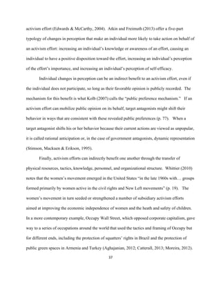  
	
  
37	
  
activism effort (Edwards & McCarthy, 2004). Atkin and Freimuth (2013) offer a five-part
typology of changes in perception that make an individual more likely to take action on behalf of
an activism effort: increasing an individual’s knowledge or awareness of an effort, causing an
individual to have a positive disposition toward the effort, increasing an individual’s perception
of the effort’s importance, and increasing an individual’s perception of self-efficacy.
Individual changes in perception can be an indirect benefit to an activism effort, even if
the individual does not participate, so long as their favorable opinion is publicly recorded. The
mechanism for this benefit is what Kolb (2007) calls the “public preference mechanism.” If an
activism effort can mobilize public opinion on its behalf, target antagonists might shift their
behavior in ways that are consistent with these revealed public preferences (p. 77). When a
target antagonist shifts his or her behavior because their current actions are viewed as unpopular,
it is called rational anticipation or, in the case of government antagonists, dynamic representation
(Stimson, Mackuen & Erikson, 1995).
Finally, activism efforts can indirectly benefit one another through the transfer of
physical resources, tactics, knowledge, personnel, and organizational structure. Whittier (2010)
notes that the women’s movement emerged in the United States “in the late 1960s with… groups
formed primarily by women active in the civil rights and New Left movements” (p. 19). The
women’s movement in turn seeded or strengthened a number of subsidiary activism efforts
aimed at improving the economic independence of women and the heath and safety of children.
In a more contemporary example, Occupy Wall Street, which opposed corporate capitalism, gave
way to a series of occupations around the world that used the tactics and framing of Occupy but
for different ends, including the protection of squatters’ rights in Brazil and the protection of
public green spaces in Armenia and Turkey (Aghajanian, 2012; Catterall, 2013; Moreira, 2012).
 