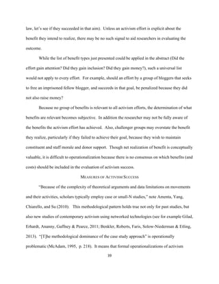  
	
  
39	
  
law, let’s see if they succeeded in that aim). Unless an activism effort is explicit about the
benefit they intend to realize, there may be no such signal to aid researchers in evaluating the
outcome.
While the list of benefit types just presented could be applied in the abstract (Did the
effort gain attention? Did they gain inclusion? Did they gain money?), such a universal list
would not apply to every effort. For example, should an effort by a group of bloggers that seeks
to free an imprisoned fellow blogger, and succeeds in that goal, be penalized because they did
not also raise money?
Because no group of benefits is relevant to all activism efforts, the determination of what
benefits are relevant becomes subjective. In addition the researcher may not be fully aware of
the benefits the activism effort has achieved. Also, challenger groups may overstate the benefit
they realize, particularly if they failed to achieve their goal, because they wish to maintain
constituent and staff morale and donor support. Though net realization of benefit is conceptually
valuable, it is difficult to operationalization because there is no consensus on which benefits (and
costs) should be included in the evaluation of activism success.
MEASURES OF ACTIVISM SUCCESS
“Because of the complexity of theoretical arguments and data limitations on movements
and their activities, scholars typically employ case or small-N studies,” note Amenta, Yang,
Chiarello, and Su (2010). This methodological pattern holds true not only for past studies, but
also new studies of contemporary activism using networked technologies (see for example Gilad,
Erhardt, Ananny, Gaffney & Pearce, 2011; Benkler, Roberts, Faris, Solow-Niederman & Etling,
2013). “[T]he methodological dominance of the case study approach” is operationally
problematic (McAdam, 1995, p. 218). It means that formal operationalizations of activism
 
