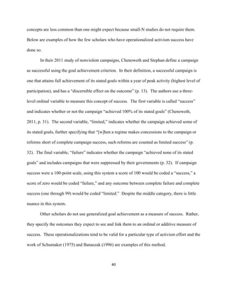  
	
  
40	
  
concepts are less common than one might expect because small-N studies do not require them.
Below are examples of how the few scholars who have operationalized activism success have
done so.
In their 2011 study of nonviolent campaigns, Chenoweth and Stephan define a campaign
as successful using the goal achievement criterion. In their definition, a successful campaign is
one that attains full achievement of its stated goals within a year of peak activity (highest level of
participation), and has a “discernible effect on the outcome” (p. 13). The authors use a three-
level ordinal variable to measure this concept of success. The first variable is called “success”
and indicates whether or not the campaign “achieved 100% of its stated goals” (Chenoweth,
2011, p. 31). The second variable, “limited,” indicates whether the campaign achieved some of
its stated goals, further specifying that “[w]hen a regime makes concessions to the campaign or
reforms short of complete campaign success, such reforms are counted as limited success” (p.
32). The final variable, “failure” indicates whether the campaign “achieved none of its stated
goals” and includes campaigns that were suppressed by their governments (p. 32). If campaign
success were a 100-point scale, using this system a score of 100 would be coded a “success,” a
score of zero would be coded “failure,” and any outcome between complete failure and complete
success (one through 99) would be coded “limited.” Despite the middle category, there is little
nuance in this system.
Other scholars do not use generalized goal achievement as a measure of success. Rather,
they specify the outcomes they expect to see and link them to an ordinal or additive measure of
success. These operationalizations tend to be valid for a particular type of activism effort and the
work of Schumaker (1975) and Banaszak (1996) are examples of this method.
 