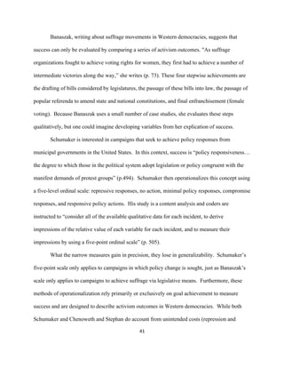  
	
  
41	
  
Banaszak, writing about suffrage movements in Western democracies, suggests that
success can only be evaluated by comparing a series of activism outcomes. "As suffrage
organizations fought to achieve voting rights for women, they first had to achieve a number of
intermediate victories along the way,” she writes (p. 73). These four stepwise achievements are
the drafting of bills considered by legislatures, the passage of these bills into law, the passage of
popular referenda to amend state and national constitutions, and final enfranchisement (female
voting). Because Banaszak uses a small number of case studies, she evaluates these steps
qualitatively, but one could imagine developing variables from her explication of success.
Schumaker is interested in campaigns that seek to achieve policy responses from
municipal governments in the United States. In this context, success is “policy responsiveness…
the degree to which those in the political system adopt legislation or policy congruent with the
manifest demands of protest groups” (p.494). Schumaker then operationalizes this concept using
a five-level ordinal scale: repressive responses, no action, minimal policy responses, compromise
responses, and responsive policy actions. His study is a content analysis and coders are
instructed to “consider all of the available qualitative data for each incident, to derive
impressions of the relative value of each variable for each incident, and to measure their
impressions by using a five-point ordinal scale” (p. 505).
What the narrow measures gain in precision, they lose in generalizability. Schumaker’s
five-point scale only applies to campaigns in which policy change is sought, just as Banaszak’s
scale only applies to campaigns to achieve suffrage via legislative means. Furthermore, these
methods of operationalization rely primarily or exclusively on goal achievement to measure
success and are designed to describe activism outcomes in Western democracies. While both
Schumaker and Chenoweth and Stephan do account from unintended costs (repression and
 