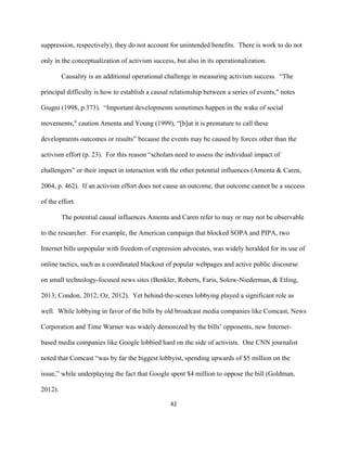  
	
  
42	
  
suppression, respectively), they do not account for unintended benefits. There is work to do not
only in the conceptualization of activism success, but also in its operationalization.
Causality is an additional operational challenge in measuring activism success. “The
principal difficulty is how to establish a causal relationship between a series of events," notes
Giugni (1998, p.373). “Important developments sometimes happen in the wake of social
movements," caution Amenta and Young (1999), “[b]ut it is premature to call these
developments outcomes or results” because the events may be caused by forces other than the
activism effort (p. 23). For this reason “scholars need to assess the individual impact of
challengers” or their impact in interaction with the other potential influences (Amenta & Caren,
2004, p. 462). If an activism effort does not cause an outcome, that outcome cannot be a success
of the effort.
The potential causal influences Amenta and Caren refer to may or may not be observable
to the researcher. For example, the American campaign that blocked SOPA and PIPA, two
Internet bills unpopular with freedom of expression advocates, was widely heralded for its use of
online tactics, such as a coordinated blackout of popular webpages and active public discourse
on small technology-focused news sites (Benkler, Roberts, Faris, Solow-Niederman, & Etling,
2013; Condon, 2012; Oz, 2012). Yet behind-the-scenes lobbying played a significant role as
well. While lobbying in favor of the bills by old broadcast media companies like Comcast, News
Corporation and Time Warner was widely demonized by the bills’ opponents, new Internet-
based media companies like Google lobbied hard on the side of activists. One CNN journalist
noted that Comcast “was by far the biggest lobbyist, spending upwards of $5 million on the
issue,” while underplaying the fact that Google spent $4 million to oppose the bill (Goldman,
2012).
 
