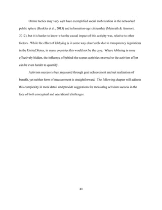  
	
  
43	
  
Online tactics may very well have exemplified social mobilization in the networked
public sphere (Benkler et al., 2013) and information-age citizenship (Meinrath & Ammori,
2012), but it is harder to know what the causal impact of this activity was, relative to other
factors. While the effect of lobbying is in some way observable due to transparency regulations
in the United States, in many countries this would not be the case. Where lobbying is more
effectively hidden, the influence of behind-the-scenes activities external to the activism effort
can be even harder to quantify.
Activism success is best measured through goal achievement and net realization of
benefit, yet neither form of measurement is straightforward. The following chapter will address
this complexity in more detail and provide suggestions for measuring activism success in the
face of both conceptual and operational challenges.
 