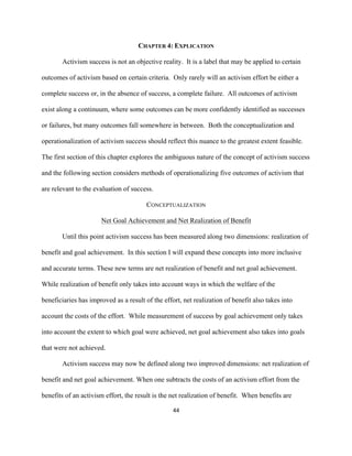  
	
  
44	
  
CHAPTER 4: EXPLICATION
Activism success is not an objective reality. It is a label that may be applied to certain
outcomes of activism based on certain criteria. Only rarely will an activism effort be either a
complete success or, in the absence of success, a complete failure. All outcomes of activism
exist along a continuum, where some outcomes can be more confidently identified as successes
or failures, but many outcomes fall somewhere in between. Both the conceptualization and
operationalization of activism success should reflect this nuance to the greatest extent feasible.
The first section of this chapter explores the ambiguous nature of the concept of activism success
and the following section considers methods of operationalizing five outcomes of activism that
are relevant to the evaluation of success.
CONCEPTUALIZATION
Net Goal Achievement and Net Realization of Benefit
Until this point activism success has been measured along two dimensions: realization of
benefit and goal achievement. In this section I will expand these concepts into more inclusive
and accurate terms. These new terms are net realization of benefit and net goal achievement.
While realization of benefit only takes into account ways in which the welfare of the
beneficiaries has improved as a result of the effort, net realization of benefit also takes into
account the costs of the effort. While measurement of success by goal achievement only takes
into account the extent to which goal were achieved, net goal achievement also takes into goals
that were not achieved.
Activism success may now be defined along two improved dimensions: net realization of
benefit and net goal achievement. When one subtracts the costs of an activism effort from the
benefits of an activism effort, the result is the net realization of benefit. When benefits are
 