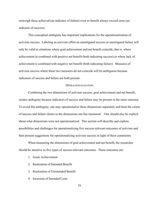  
	
  
51	
  
outweigh those achieved (an indicator of failure) even as benefit always exceed costs (an
indicator of success).
This conceptual ambiguity has important implications for the operationalization of
activism success. Labeling an activism effort an unmitigated success or unmitigated failure will
only be valid in situations where goal achievement and net benefit coincide, that is, where
achievement in combined with positive net benefit (both indicating success) or where lack of
achievement is combined with negative net benefit (both indicating failure). Measures of
activism success where these two measures do not coincide will be ambiguous because
indicators of success and failure are both present.
OPERATIONALIZATION
Combining the two dimensions of activism success, goal achievement and net benefit,
creates ambiguity because indicators of success and failure may be present in the same outcome.
To avoid this ambiguity, one may operationalize these dimensions separately and limit the extent
of success and failure claims to the dimensions one has measured. One should also be explicit
about what dimensions were not operationalized. This section will describe and explore
possibilities and challenges for operationalizing five success-relevant outcomes of activism and
then present suggestions for operationalizing activism success in light of these constraints.
When measuring the dimensions of goal achievement and net benefit, the researcher
should be attentive to five types of success-relevant outcomes. These outcomes are:
1. Goals Achievement
2. Realization of Intended Benefit
3. Realization of Unintended Benefit
4. Incursion of Intended Costs
 