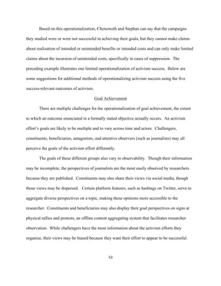  
	
  
53	
  
Based on this operationalization, Chenoweth and Stephan can say that the campaigns
they studied were or were not successful in achieving their goals, but they cannot make claims
about realization of intended or unintended benefits or intended costs and can only make limited
claims about the incursion of unintended costs, specifically in cases of suppression. The
preceding example illustrates one limited operationalization of activism success. Below are
some suggestions for additional methods of operationalizing activism success using the five
success-relevant outcomes of activism.
Goal Achievement
There are multiple challenges for the operationalization of goal achievement, the extent
to which an outcome enunciated in a formally stated objective actually occurs. An activism
effort’s goals are likely to be multiple and to vary across time and actors. Challengers,
constituents, beneficiaries, antagonists, and attentive observers (such as journalists) may all
perceive the goals of the activism effort differently.
The goals of these different groups also vary in observability. Though their information
may be incomplete, the perspectives of journalists are the most easily observed by researchers
because they are published. Constituents may also share their views via social media, though
those views may be dispersed. Certain platform features, such as hashtags on Twitter, serve to
aggregate diverse perspectives on a topic, making these opinions more accessible to the
researcher. Constituents and beneficiaries may also display their goal perspectives on signs at
physical rallies and protests, an offline content aggregating system that facilitates researcher
observation. While challengers have the most information about the activism efforts they
organize, their views may be biased because they want their effort to appear to be successful.
 