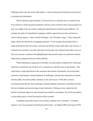  
	
  
54	
  
Challenger goals may also not be made public, so interviewing and surveying may be necessary
to ascertain this information.
When selecting a goal statement, it is best to focus on a specific actor at a specific time.
If one chooses to study the goals statements of diverse actors at diverse times, these perspectives
may vary slightly from one another, making the identification of discrete goals difficult. For
example, the goals of a hypothetical campaign could be expressed across time and actors as
“down with the regime,” “down with the President,” and “President: resign.” These statements
imply a desire for discrete but overlapping outcomes. If, for example, the president fails to
resign formally but flees the country, and some top officials resign while others stay in power, it
would be most accurate to say that some part of some goals were realized while others were not.
This is an accurate evaluation, but highlighting the idiosyncratic nature of a particular outcome
makes direct comparison between efforts difficult.
Where identifying a single goal is desirable, one must make an argument for which goal
statement or statements one will base one’s evaluation on, and then stick to that measure. One
could select a single goal based on the consensus observations of journalists, the social media
consensus of participants, formal statements of challengers, internal goal statements not shared
with the public, the earliest public statement, or the most recent. Of the above sources,
ascertaining intent directly from challengers and participating constituents would likely provide
the most complete and accurate range of goal statements. Relying on news reports has the
benefit of increased objectivity and increased accessibility to researchers, but will be incomplete,
as only public goals in a brief time period will be recorded.
In addition, goal achievement is not a binary condition, but a continuum. Evaluation
requires a way of accounting for partial goal achievement. As Popper (2002) and Latour (1991)
 