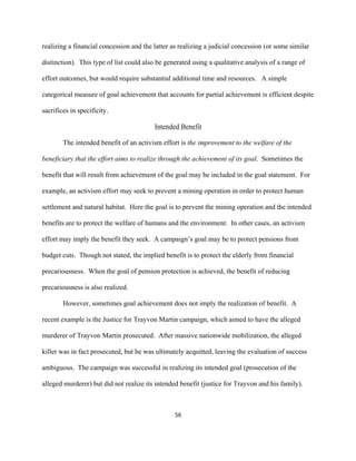  
	
  
56	
  
realizing a financial concession and the latter as realizing a judicial concession (or some similar
distinction). This type of list could also be generated using a qualitative analysis of a range of
effort outcomes, but would require substantial additional time and resources. A simple
categorical measure of goal achievement that accounts for partial achievement is efficient despite
sacrifices in specificity.
Intended Benefit
The intended benefit of an activism effort is the improvement to the welfare of the
beneficiary that the effort aims to realize through the achievement of its goal. Sometimes the
benefit that will result from achievement of the goal may be included in the goal statement. For
example, an activism effort may seek to prevent a mining operation in order to protect human
settlement and natural habitat. Here the goal is to prevent the mining operation and the intended
benefits are to protect the welfare of humans and the environment. In other cases, an activism
effort may imply the benefit they seek. A campaign’s goal may be to protect pensions from
budget cuts. Though not stated, the implied benefit is to protect the elderly from financial
precariousness. When the goal of pension protection is achieved, the benefit of reducing
precariousness is also realized.
However, sometimes goal achievement does not imply the realization of benefit. A
recent example is the Justice for Trayvon Martin campaign, which aimed to have the alleged
murderer of Trayvon Martin prosecuted. After massive nationwide mobilization, the alleged
killer was in fact prosecuted, but he was ultimately acquitted, leaving the evaluation of success
ambiguous. The campaign was successful in realizing its intended goal (prosecution of the
alleged murderer) but did not realize its intended benefit (justice for Trayvon and his family).
 