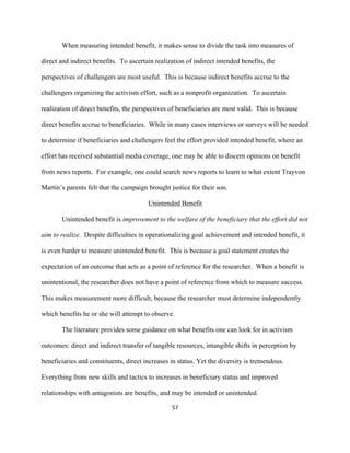  
	
  
57	
  
When measuring intended benefit, it makes sense to divide the task into measures of
direct and indirect benefits. To ascertain realization of indirect intended benefits, the
perspectives of challengers are most useful. This is because indirect benefits accrue to the
challengers organizing the activism effort, such as a nonprofit organization. To ascertain
realization of direct benefits, the perspectives of beneficiaries are most valid. This is because
direct benefits accrue to beneficiaries. While in many cases interviews or surveys will be needed
to determine if beneficiaries and challengers feel the effort provided intended benefit, where an
effort has received substantial media coverage, one may be able to discern opinions on benefit
from news reports. For example, one could search news reports to learn to what extent Trayvon
Martin’s parents felt that the campaign brought justice for their son.
Unintended Benefit
Unintended benefit is improvement to the welfare of the beneficiary that the effort did not
aim to realize. Despite difficulties in operationalizing goal achievement and intended benefit, it
is even harder to measure unintended benefit. This is because a goal statement creates the
expectation of an outcome that acts as a point of reference for the researcher. When a benefit is
unintentional, the researcher does not have a point of reference from which to measure success.
This makes measurement more difficult, because the researcher must determine independently
which benefits he or she will attempt to observe.
The literature provides some guidance on what benefits one can look for in activism
outcomes: direct and indirect transfer of tangible resources, intangible shifts in perception by
beneficiaries and constituents, direct increases in status. Yet the diversity is tremendous.
Everything from new skills and tactics to increases in beneficiary status and improved
relationships with antagonists are benefits, and may be intended or unintended.
 