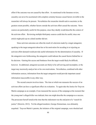  
	
  
60	
  
effort if the outcome was not caused by that effort. As mentioned in the literature review,
causality can never be ascertained with complete certainty because causal factors invisible to the
researcher will always be present. Nevertheless the researcher should seek to ascertain, to the
greatest extent possible, whether factors outside the activism effort caused the outcome. News
sources are particularly useful for this purpose, since they ideally would describe the context of
the activism effort. Reviewing multiple third-party sources could also be useful, since one
article might pick up on a detail another did not.
Since activism outcomes are often the result of a decision made by a target antagonist,
speaking to the target antagonist about her or his motivation for acceding to or rejecting an
activism effort demand would provide useful information for the determination of causality. If
the antagonist were forthcoming, the antagonist could indicate the causal factors behind her or
his decision. Gaining this access and frankness from the target would likely be difficult,
however. In additional, antagonist accounts are likely to be self-serving and incomplete, or the
target may incorrectly analyze her or his own motivations. Nevertheless, combined with other
information sources, information from the target antagonist would provide important causal
information inaccessible in any other way.
The second concern involves times. The time at which one measures the success of an
activism effort can have a significant effect on evaluation. To again take the Justice for Trayvon
Martin campaign as an example, if one measured the success of the campaign at the moment that
the young man’s alleged killer was indicted, then one might describe the campaign as a success.
The prosecutor herself noted at the time that the indictment was the end point of a “search for
justice” (Horwitz, 2012). Yet the alleged murderer, George Zimmerman, was ultimately
acquitted. Trayvon Martin’s parents, the initiators of the original campaign, were shocked and
 